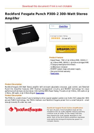 Download this document if link is not clickable


Rockford Fosgate Punch P300-2 300-Watt Stereo
Amplifer

                                                              Price :
                                                                        Check Price



                                                             Average Customer Rating

                                                                            5.0 out of 5




                                                         Product Feature
                                                         q   Rated Power: 75W x 2 @ 4-Ohms RMS; 150W x 2
                                                             @ 2-Ohms RMS; 300W x 1 @ 4-Ohms bridged RMS
                                                         q   4 Gauge power/ground terminals
                                                         q   12dB/octave crossover
                                                         q   MOSFET output stage and power supply
                                                         q   One-year limited warranty
                                                         q   Read more




Product Description
Rockford Fosgate 300 Watt Stereo amplifer with on-board adjustable crossover, gain control, and Patented
Punch EQ. Amplifier features DTM Thermal management circuitry and MOSFET technology for clean
performance that does not shut down. CEA Certified RMS Power Rating 75 watts x2 @ 4 Ohms, 150 watts x2 @
2 Ohms, 200 watts x1 @ 4 Ohms Briged. Read more
Product Description
The P300-2 is a solid choice if you're looking to drive coaxial speakers and/or one 4-ohm SVC subwoofer. With
proven PUNCH technology, the P300-2 delivers real Rockford Fosgate power from a small footprint - small
enough to easily fit under any seat.


                                                      Rockford Fosgate Punch Series Amplification
                                                      For over 25 years, Punch amplifiers have set the
                                                      standard in the car audio amplifier industry and they
                                                      continue to do so today. It's the reason that they
                                                      have become the most popular amplifiers in the
                                                      world. Each of the Punch family amplifiers reproduce
                                                      sonic perfection along with impressive power in a
                                                      compact chassis.
 