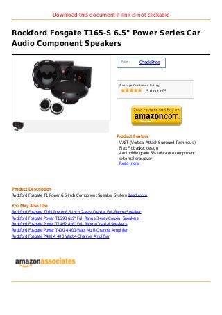 Download this document if link is not clickable


Rockford Fosgate T165-S 6.5" Power Series Car
Audio Component Speakers

                                                             Price :
                                                                       Check Price



                                                            Average Customer Rating

                                                                           5.0 out of 5




                                                        Product Feature
                                                        q   VAST (Vertical Attach Surround Technique)
                                                        q   Flex Fit basket design
                                                        q   Audiophile grade 5% tolerance component
                                                            external crossover
                                                        q   Read more




Product Description
Rockford Fosgate T1 Power 6.5-Inch Component Speaker System Read more

You May Also Like
Rockford Fosgate T165 Power 6.5-Inch 2-way Coaxial Full-Range Speaker
Rockford Fosgate Power T1693 6x9" Full Range 3-way Coaxial Speakers
Rockford Fosgate Power T1462 4x6" Full Range Coaxial Speakers
Rockford Fosgate Power T400-4 400-Watt Multi-Channel Amplifier
Rockford Fosgate P400-4 400 Watt 4-Channel Amplifier
 