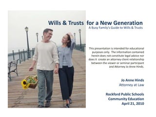 Wills & Trusts  for a New Generation A Busy Family’s Guide to Wills & Trusts This presentation is intended for educational purposes only.  The information contained herein does not constitute legal advice nor does it  create an attorney-client relationship between the viewer or seminar participant  and Attorney Jo Anne Hinds.   Jo Anne Hinds Attorney at Law Rockford Public Schools Community Education April 21, 2010 