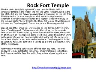 Rock Fort Temple
The Rock Fort Temple is a group of three temples.The Manikka
Vinayakar temple at the foot of the hill, the Uchhi Pillayar Koyil is at the
top of the hill and the Taayumaanavar Koyil Shivastalam on the hill. This
Shivastalam is a rock cut temple on a hill in the most prominent
landmark in Tiruchirappalli;reached by a flight of steps on the way to
the famous Ucchi Pillayar temple. The three hill temple Shivastalams in
this area are Tiruchirappalli, Tiruverumbur and Tiruveengoimalai.
Legend has it that Shiva was worshipped by the demon ruler Tirisiran,
hence Tiruchirappalli, Tirisirapuram etc. Also, since the three peaks
here on this hill are occupied by Shiva, Parvati and Vinayaka, the name
Tri-Shikharam or Tirisirapuram came into being. Legend has it that Shiva
in the guise of a woman (mother) attended to the call of a devotee in
labor, hence he is known as Matrubhuteswarar. Tiruchirappalli is hailed
as Dakshina Kailasam, as the hill is said to be 1 of the 3 pieces that flew
off the Himalayas.
Festivals: Six worship services are offered each day here. This well
endowed temple celebrates the annual Bhrammotsavam in Chittirai.
Aadi Pooram and the float festival in Panguni are also of significance
here.




                                  http://www.holybharathpilgrimage.com
 