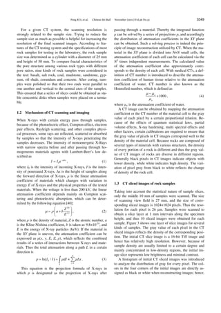 Peng R D, et al. Chinese Sci Bull November (2011) Vol.56 No.31 3349
For a given CT system, the scanning resolution is
strongly related to the sample size. Trying to reduce the
sample size as much as possible is helpful for increasing the
resolution of the final scanned images. According to fea-
tures of the CT testing system and the specifications of most
rock samples for testing in the laboratory, the rock sample
size was determined as a cylinder with a diameter of 25 mm
and height of 50 mm. To compare fractal characteristics of
the pore structure among various rock types with different
pore ratios, nine kinds of rock samples were considered in
the test: basalt, salt rock, coal, mudstone, sandstone, gyp-
sum, oil shale, corundum and concrete. After coring, sam-
ples were polished so that their two ends were parallel to
one another and vertical to the central axes of the samples.
This ensured that a series of slices could be obtained as sta-
ble concentric disks when samples were placed on a turnta-
ble.
1.2 Mechanism of CT scanning and imaging
When X-rays with certain energy pass through samples,
because of the photoelectric effect, Compton effect, electron
pair effects, Rayleigh scattering, and other complex physi-
cal processes, some rays are reflected, scattered or absorbed
by samples so that the intensity of X-rays penetrating the
samples decreases. The intensity of monoenergetic X-Rays
with narrow spectra before and after passing through ho-
mogeneous materials agrees with Lambert-Beer’s law de-
scribed as
0e x
I I  
 , (1)
where I0 is the intensity of incoming X-rays, I is the inten-
sity of penetrated X-rays, ∆x is the height of samples along
the forward direction of X-rays, μ is the linear attenuation
coefficient of materials which changes with variation in
energy E of X-rays and the physical properties of the tested
materials. When the voltage is less than 200 kV, the linear
attenuation coefficient depends mainly on Compton scat-
tering and photoelectric absorption, which can be deter-
mined by the following equation [40]:
3.8
3.2
Z
a b
E
 
 
  
 
, (2)
where ρ is the density of material, Z is the atomic number, a
is the Kline-Nishina coefficient, b is taken as 9.8×10-24
, and
E is the energy of X-ray particles (keV). If the material in
the XY plane is uneven, the attenuation coefficient can be
expressed as μ(x, y, E, Z, ρ), which reflects the combined
results of a series of interactions between X-rays and mate-
rials. Thus the total attenuation along a path L in a certain
direction is
0
1
ln( / ) d
N
i
L
p I I l x 

    . (3)
This equation is the projection formula of X-rays in
which p is designated as the projection of X-rays after
passing through a material. Thereby the integrand function
μ can be solved by a series of projections p, and accordingly
the distribution of attenuation coefficients in the XY plane
can be obtained. Such a solving process is indeed the prin-
ciple of image reconstruction utilized by CT. When the ma-
terial in the XY plane is divided into N×N small cells, the
attenuation coefficient of each cell can be calculated via the
N2
times independent measurements. The calculated value
of the attenuation coefficient also approximately corre-
sponds to the density of each cell. With medical CTs, a def-
inition of CT number is introduced to describe the attenua-
tion coefficient of human tissue relative to the attenuation
coefficient of water. CT number is also known as the
Hounsfied number, which is defined as
1000w
w
 


 , (4)
where μw is the attenuation coefficient of water.
A CT image can be obtained by mapping the attenuation
coefficient or the CT number of the material cell to the gray
value of each pixel by a certain proportional relation. Be-
cause of the effects of quantum statistical laws, partial
volume effects, X-ray hardening, multi spectral effects and
other factors, certain calibrations are required to ensure that
the gray value of pixels in CT images correspond well to the
density of the material cell. Because rocks are composed of
several types of minerals with various structures, the density
of every portion of a rock is different and thus the gray val-
ue of CT images of rocks are diverse in different regions.
Generally black pixels in CT images indicate objects with
lower density, while white indicates high density. The vari-
ation of pixel gray from black to white reflects the change
of density of the rock cell.
1.3 CT sliced images of rock samples
Taking into account the statistical nature of sample slices,
only the middle 10 mm of samples were scanned. The size
of scanning view field is 27 mm, and the size of corre-
sponding sliced images is 1024×1024 pixels. Thus the reso-
lution for each pixel is 26 μm. Samples were scanned to
obtain a slice layer at 1 mm intervals along the specimen
height, and thus 10 sliced images were obtained for each
sample. Figure 3 shows one layer of slice images for several
kinds of samples. The gray value of each pixel in the CT
sliced images reflects the density of the corresponding posi-
tion. The initial CT slice image is a 16-bit Tiff image and
hence has relatively high resolution. However, because of
sample density are usually limited to a certain degree and
mainly concentrated in low-density regions, the initial im-
age slice represents low brightness and minimal contrast.
A histogram of initial CT sliced images was introduced
to analyze the distribution of gray for every pixel. The col-
ors in the four corners of the initial images are directly as-
signed as black or white when reconstructing images; hence,
 