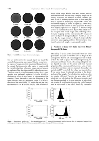 3350 Peng R D, et al. Chinese Sci Bull November (2011) Vol.56 No.31
Figure 3 Initial CT sliced images of various rock samples.
they are irrelevant to the scanned object and should be
omitted when counting gray values. Only the central circu-
lar regions of images constitute meaningful data and need to
be counted. Furthermore, the edge region of images could
be excised to facilitate subsequent image analysis because
the statistics of the data slices should be taken into account.
Therefore, only the central rectangular regions of rock core
samples were statistically analyzed. It is also helpful to
eliminate the effect of false images in edges produced by
scanning. Figure 4(a) and (c) show the histogram of the
initial slice data based on counting the central 512×512 pix-
el region of the initial 16-bit Tiff images for coal and con-
crete samples. It can be seen that the gray value is limited to
avery narrow range. Results from other samples also are
similar to this case. Because only 8-bit gray images can be
directly recognized and displayed in current computer sys-
tems, a kind of mapping operation from 16-bit to 8-bit gray
level is required to display gray images of CT slices. The
usual linear mapping as shown in Figure 5(a) cannot effec-
tively represent the variation in initial gray value. A subsec-
tion mapping operation was proposed to enhance image
contrast to facilitate observation. Figure 4(b) and (d) show
the histogram for 8-bit CT images after conducting subsec-
tion gray mapping, and the corresponding CT images are
shown in Figure 6. Comparing Figures 3 and 6, it can be
seen that the image contrast is effectively improved after
subsection gray mapping, and thus the internal pore struc-
ture of various rock samples was presented visually.
2 Analysis of rock pore ratio based on binary
images of CT slices
The density of a rock cell is decreased if there are some
pores in the rock cell, such that the color of the pixels that
correspond to the rock cell containing pores would be dark-
er than that with no pores. As mentioned previously, the
attenuation coefficient of rock cells corresponding to te pix-
els depends not only on the density and other physical
properties of the rock material, but also on a series of inter-
actions between X-rays and rock materials. Especially with
an industrial CT scan, both the voltage and current of the
X-ray source should be adjusted according to the density
and size of the samples. As well, detection results are often
not strictly calibrated. Therefore the gray values in CT
sliced data can only indicate the differences in density, and
the absolute magnitude of the gray values has no strict physi-
cal meaning. It is difficult to determine the kind of material
that is represented by the pixel simply by comparing
Figure 4 Histograms of initial 16-bit CT slice data and mapped 8-bit CT images. (a) Histogram of initial 16-bits coal slice; (b) histogram of mapped 8-bits
coal image; (c) histogram of initial 16-bits concrete slice; (d) histogram of mapped 8-bits concrete image.
 