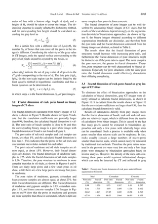 Peng R D, et al. Chinese Sci Bull November (2011) Vol.56 No.31 3353
series of box with a bottom edge length of δk×δk and a
height of Hk should be taken to cover the image. The de-
creasing sequence is usually selected by dichotomy method,
and the corresponding box height should be calculated ac-
cording the gray level as
max
k
kH I
M

  . (5)
For a certain box with a different size of δk×δk×Hk, the
number Nδk of boxes that can cover all the pores in the im-
ages is different. Considering the relativity of the gray value
in CT images, only the spatial surface corresponding to the
gray of all pixels should be covered by the boxes, so
2
2
1
max( ( , )) min( ( , ))
k
k
n k
I i j I i j
N
H


 
  
 
 , (6)
where I(i,j) indicate the set of gray value of all pixels in the
nth
grid corresponding to the size of δk. The data pair (-lgδk,
lgNδk) in the non-scale region can be linearly fitted by the
least squares method in logarithmic coordinates and thus a
linear equation can be determined as
lg ( lg )k kN a δ b     , (7)
in which slope a is the fractal dimension DCB of pore images.
3.2 Fractal dimension of rock pores based on binary
images of CT slices
The fractal dimension calculated from binary images of CT
slices is shown in Figure 9. Results shown in Figure 9 indi-
cate that the correlation coefficients are generally larger
than 0.99; therefore, the calculated fractal dimension is val-
id. The pore ratio of basalt samples is close to 0, and thus
the corresponding binary image is a pure white image with
fractal dimension of 0 and is not listed in Figure 9.
The pore ratios of salt rock samples and coal samples are
lower, less than 1%, and the calculated fractal dimension is
less than 1. This indicates that the pores in the salt rock and
coal contain micro-holes isolated for each other.
The pore ratio of sandstone and oil shale samples are al-
most equal, at about 15%. However, their fractal dimen-
sions are distinct. The fractal dimension of sandstone sam-
ples is 1.75, while the fractal dimension of oil shale samples
is 1.66. Therefore, the pore structure in sandstone is more
complex than that in oil shale, as shown in Figures 6 and 9.
There are many large pores and a few small pores in oil
shale, while there are a few large pores and many fine pores
in sandstone.
The pore ratios of mudstone, gypsum, corundum and
foam concrete samples are almost equal, at about 27%, but
their fractal dimensions are different. The fractal dimension
of mudstone and gypsum samples is 1.85, corundum sam-
ples 1.81, and foam concrete samples 1.76. Images in Fig-
ures 6 and 9 show that the pores in mudstone and gypsum
are more complex than those in corundum, which in turn are
more complex than pores in foam concrete.
The fractal dimension of pore images can be well de-
scribed by calculating binary images of CT slices, but the
results of the calculations depend strongly on the segmenta-
tion threshold of binarization approaches. As shown in Fig-
ure 8, the binary images obtained according to different
segmentation thresholds are dissimilar, and therefore both
the pore ratio and the fractal dimension calculated from the
binary images are distinct, as listed in Table 1.
The results show that the fractal dimension of pore
structures would increase with increasing pore ratio, and
furthermore the fractal dimension of pore structures might
be distinct even if the pore ratio is equal. The more complex
the pore structure, the greater its fractal dimension. There-
fore, pore structure can be well characterized by fractal di-
mension. Especially for pore structures with the same pore
ratio, the fractal dimension could effectively characterize
their differing complexity.
3.3 Fractal dimension of rock pores based on gray im-
ages of CT slices
To eliminate the effect of binarization approaches on the
calculation of fractal dimensions, gray CT images were di-
rectly utilized to calculate fractal dimensions, as shown in
Figure 10. It is evident from the results shown in Figure 10
that the correlation coefficients are larger than 0.99, thus the
calculated fractal dimension is valid.
Results of calculations directly from gray images show
that the fractal dimension of basalt, rock salt and coal sam-
ples are relatively larger, which is different from the results
of calculation from binary images. This is caused by the fact
that many pixels cannot be extracted in binarization ap-
proaches and only a few pores with relatively large sizes
can be considered. Such a process is available only when
pores smaller than micron scale can be neglected. In fact,
rocks usually contain a large numbers of micro-pores
smaller than micron scale, which cannot easily be measured
by traditional test methods. Therefore the pore ratios meas-
ured in the present test were very low and only a few large
pores were extracted by binarization approaches based on
inverse analysis. However, the density of the rock cells con-
taining these pores would represent infinitesimal changes,
which can only be detected by CT and reflected in gray
Table 1 Porosity and fractal dimension of rock pores under different
segmentation thresholds
Mud Corundum Concrete
Pore ratio
(%)
Fractal
dimension
Pore ratio
(%)
Fractal
dimension
Pore ratio
(%)
Fractal
dimension
0.98 1.350 0.95 1.167 1.49 1.287
8.01 1.775 4.89 1.489 12.36 1.602
26.62 1.847 27.85 1.809 28.58 1.762
62.59 1.954 66.03 1.944 66.93 1.953
 