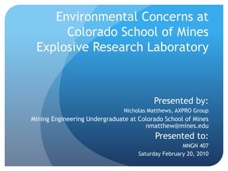 Environmental Concerns at Colorado School of Mines Explosive Research Laboratory Presented by:  Nicholas Matthews, AXPRO Group Mining Engineering Undergraduate at Colorado School of Minesnmatthew@mines.edu Presented to:  MNGN 407 Saturday February 20, 2010 