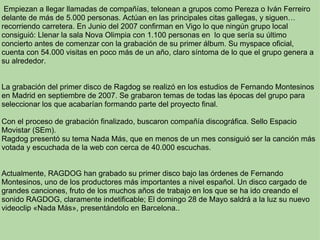   Empiezan a llegar llamadas de compañías, telonean a grupos como Pereza o Iván Ferreiro delante de más de 5.000 personas. Actúan en las principales citas gallegas, y siguen…recorriendo carretera. En Junio del 2007 confirman en Vigo lo que ningún grupo local consiguió: Llenar la sala Nova Olimpia con 1.100 personas en  lo que sería su último concierto antes de comenzar con la grabación de su primer álbum. Su myspace oficial, cuenta con 54.000 visitas en poco más de un año, claro síntoma de lo que el grupo genera a su alrededor.     La grabación del primer disco de Ragdog se realizó en los estudios de Fernando Montesinos en Madrid en septiembre de 2007. Se grabaron temas de todas las épocas del grupo para seleccionar los que acabarían formando parte del proyecto final.  Con el proceso de grabación finalizado, buscaron compañía discográfica. Sello Espacio Movistar (SEm).  Ragdog presentó su tema Nada Más, que en menos de un mes consiguió ser la canción más votada y escuchada de la web con cerca de 40.000 escuchas. Actualmente, RAGDOG han grabado su primer disco bajo las órdenes de Fernando Montesinos, uno de los productores más importantes a nivel español. Un disco cargado de grandes canciones, fruto de los muchos años de trabajo en los que se ha ido creando el sonido RAGDOG, claramente indetificable; El domingo 28 de Mayo saldrá a la luz su nuevo videoclip «Nada Más», presentándolo en Barcelona..     