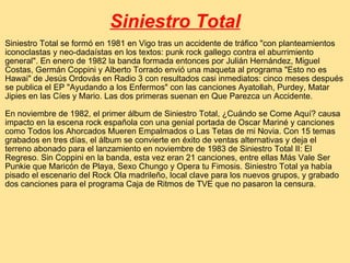 Siniestro Total Siniestro Total se formó en 1981 en Vigo tras un accidente de tráfico "con planteamientos iconoclastas y neo-dadaístas en los textos: punk rock gallego contra el aburrimiento general". En enero de 1982 la banda formada entonces por Julián Hernández, Miguel Costas, Germán Coppini y Alberto Torrado envió una maqueta al programa "Esto no es Hawai" de Jesús Ordovás en Radio 3 con resultados casi inmediatos: cinco meses después se publica el EP "Ayudando a los Enfermos" con las canciones Ayatollah, Purdey, Matar Jipies en las Cíes y Mario. Las dos primeras suenan en Que Parezca un Accidente. En noviembre de 1982, el primer álbum de Siniestro Total, ¿Cuándo se Come Aquí? causa impacto en la escena rock española con una genial portada de Oscar Mariné y canciones como Todos los Ahorcados Mueren Empalmados o Las Tetas de mi Novia. Con 15 temas grabados en tres días, el álbum se convierte en éxito de ventas alternativas y deja el terreno abonado para el lanzamiento en noviembre de 1983 de Siniestro Total II: El Regreso. Sin Coppini en la banda, esta vez eran 21 canciones, entre ellas Más Vale Ser Punkie que Maricón de Playa, Sexo Chungo y Opera tu Fimosis. Siniestro Total ya había pisado el escenario del Rock Ola madrileño, local clave para los nuevos grupos, y grabado dos canciones para el programa Caja de Ritmos de TVE que no pasaron la censura. 