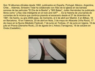 Son 16 álbumes oficiales desde 1982, publicados en España, Portugal, México, Argentina, Chile… Además, Siniestro Total ha colaborado con Álex de la Iglesia en las bandas sonoras de las películas "El Día de la Bestia" y "800 Balas", Julián Hernández ha publicado libros como "¿Hay vida inteligente en el rock and roll?" … Es la historia de una banda de currantes de la música que continúa pisando el escenario desde el 27 de diciembre de 1981. De hecho, su gira 2008 pasa, de momento, el 2 de abril por Madrid, 4 en Bilbao, 16 en Barcelona, 19 en Valencia, 25 de abril en Noia, 3 de mayo en Albacete (Viña Rock), 17 de mayo en la Nucía (Mediatic Festival), 7 de junio en Tortosa, 21 de junio en Ugena, 18 de julio en Pravia (Derrame Rock), 23 de agosto en L’Arbos (Tarragona), 18 de octubre en Onda (Castellón)…   