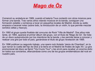 Mago de Öz Comenzó su andadura en 1989, cuando el batería Txus contactó con otros músicos para formar una banda. Tras varios años rotando músicos en la banda, consiguen una formación estable y comienza a tocar en pequeños locales de Madrid, donde su estilo empieza a hacerse notar (sobre todo, la introducción de un violín, lo que permite mezclar sonidos celtas y heavys). En 1992 el grupo queda finalista del concurso de Rock "Villa de Madrid". Dos años más tarde, en 1994, aparece el primer álbum del grupo, con el título de 'Mago de Oz'. Se trata de un disco autoproducido por los miembros de la banda, y les permite darse a conocer y realizar una gira por todo el país, ganándose el título de grupo revelación de 1995. En 1996 publican su segundo trabajo, una opera rock titulada 'Jesús de Chamberi', en la que narran la vuelta del hijo de Dios a la tierra en el Madrid de finales de siglo XX. La gira promocional del disco se llamó "Via Crucis Tour" y les sirvió para recabar un enorme éxito en todos sus conciertos, afianzándose como uno de los grupos emblemáticos del rock en nuestro país. 