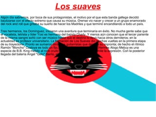 Los suaves Algún día sabremos, por boca de sus protagonistas, el motivo por el que esta banda gallega decidió bautizarse con el efecto extremo que causa su música. Orense vio nacer y crecer a un grupo enamorado del rock and roll que gritaba su sueño de hacer los Madriles y que terminó encandilando a todo un país.    Tres hermanos, los Domínguez, iniciaron una aventura que terminaría en éxito. No mucha gente sabe que el vocalista, letrista y líder Yosi es hermano del bajista Charly. Y menos aún conocen que el tercer pariente de la misma sangre soñó con ser músico hasta que el destino lo llevó hacia otros derroteros; en la actualidad es profesor universitario. La formación de Los Suaves dio muchas vueltas en la primera etapa de su trayectoria. Pronto se sumaron otros dos guitarristas que dejaron su impronta; de hecho el rítmico Ramón "Moncho" Costoya es todo un fijo, el magnífico solista de color Hermes Alogo Mebuy es una especie de B.B. King metido al rock crudo a la española, si se nos permite la expresión. Con la posterior llegada del batería Angel "Gelo" Barrio, el quinteto se asentó.  