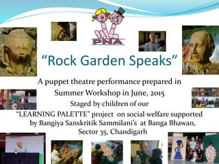 “Rock Garden Speaks”
A puppet theatre performance prepared in
Summer Workshop in June, 2015
Staged by children of our
“LEARNING PALETTE” project on social welfare supported
by Bangiya Sanskritik Sammilani’s at Banga Bhawan,
Sector 35, Chandigarh
 