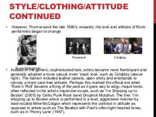 STYLE/CLOTHING/ATTITUDE
CONTINUED
• However, From around the late 1980’s onwards, the look and attitude of Rock
performers began to change.
• Instead of the generic, sophisticated look, artists became more flamboyant and
generally adopted a more casual, even ‘slack’ look, such as Coldplay (above
right). The fashion included leather jackets, open shirts and wristbands to
convey a more care-free attitude. Perhaps this marked the official era when
‘Rock n’ Roll’ became a thing of the past as it gave way to edgy, risqué looks,
often reflected in the artist’s imprecise vocals, such as ‘I’m Shipping up to
Boston’ (2005) by Celtic Punk Rock band Dropkick Murphys. The line: ‘I’m
shipping up to Boston whoa’ is performed in a loud, aggressive manner by
lead vocalist Mike McColgan which represents the contrast in attitude as
opposed to artists such as The Beatles with Paul’s often light-hearted tones,
such as in ‘Penny Lane’ (1967).
Pavement Coldplay
Bruce Springsteen
 