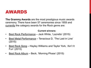KEY ARTISTS
• Bruce Springsteen – Known largely for ‘Born in the USA’ and ‘Born to
Run’, Springsteen produces commercially accessible Rock albums,
whilst having his origins in more sombre-folk orientated works, evoking
the genre itself.
• The Beach Boys – Leading the wave of the emerging ‘California
Sound’, the band’s early music gained popularity for distinct vocal
harmonies and lyrics that evoked the free-spirited nature of youth
culture at the time. They were influenced by Jazz-based vocal groups
and 1950’s Rock and Roll. Also, similar to The Beatles, The Beach
Boys, headed by Brian Wilson, suggested they should experiment with
psychedelia – thus proving the group to be figureheads in the changing
music industry, especially considering that they created different, artistic
approaches to arranging music production.
• Eagles – Famed for being the most successful Country Rock band as a
result of the ‘British Invasion’ in the 1960’s. For a week in May, 1977,
‘Hotel California’ topped the Hot 100 singles chart.
• Eric Clapton – The only member of the Rock and Roll Hall of Fame to
have been inducted three times, Clapton is most famous for his Number
4 1992 hit single ‘Layla’. He has presently received 18 Grammy awards.
• REM – Similar to The Lemonheads REM were one of the first, popular
Alternative Rock bands famed for their ‘ringing, arpeggiated guitar style’
alongside Michael Stipe's indistinct vocals.
 