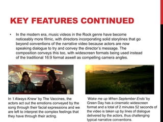 KEY FEATURES
• In the Rock genre, music videos can vary. Generally they conform to the
performance category where the band are shown to be performing their
instruments and miming along to the song, for example in ‘American Idiot’
by Green Day (pictured above Foo Fighters) and ‘The Pretender’ by the
Foo Fighters (pictured below Green Day). As a result, both bands conform
to typical performance conventions, and are starkly similar to each other
in terms of location and composition of the camera shots. There are often
close-ups of the lead vocalist to clearly portray their identity to the
audience, thus increasing sales because the star image is carried through
the video. Generally, the camera in both videos films the band at low
angles. As a result, this represents the band as dominating figures,
conveying the hard attitude of the Rock genre to the audience.
‘The Pretender’, Foo Fighters: https://www.youtube.com/watch?v=SBjQ9tuuTJQ
‘American Idiot’, Green Day: https://www.youtube.com/watch?v=Ee_uujKuJMI
 