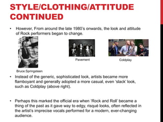 STYLE/CLOTHING/ATTITUDE
-PRE CONTEMPORARY
• The primary, more sophisticated figures of the early half of the Rock genre tended to
wear smart jackets, denim jackets or casual shirts, such as the artists below. Performers
at first presented themselves as respectable figures to the audience because the genre
was finding its feet in the industry and with its fans. This ensured their records would sell
as it ultimately gave them a professional edge to their style. This was also largely before
the ‘British invasion’ phenomenon when bands became more rebellious within their dress
code and attitude, such as the lyrics containing more dark themes like in ‘Paint it Black’
by The Rolling Stones. “I see a line of cars and they are painted black” relates to the
scenario of his girlfriend’s funeral after which he painted his “door” black, symbolising his
heart.
Chubby
Checker
The
Beatles
Eric
Clapton
• ‘Surf music’, a division of the Rock genre, was key in allowing a more
mainstream audience to appreciate the sounds of conventional Rock
music, with the implementation of a bass, drummer, vocalist and guitarist
setup. Bands such as The Beach Boys, influenced by The Beatles, truly
broke conventions with their 1966 album ‘Pet Sounds’ which established
the possibilities of new sounds to intensify the listeners experience of
listening to a more smooth Rock song. Furthermore, part of the
popularity of the ‘British Invasion’ was bands, such as The Rolling
Stones, being noted for their long hair and sense of rebellion, bringing a
fresh, youthful look
 