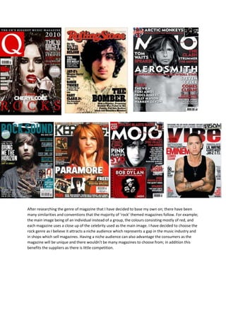 After researching the genre of magazine that I have decided to base my own on; there have been
many similarities and conventions that the majority of ‘rock’ themed magazines follow. For example;
the main image being of an individual instead of a group, the colours consisting mostly of red, and
each magazine uses a close up of the celebrity used as the main image. I have decided to choose the
rock genre as I believe it attracts a niche audience which represents a gap in the music industry and
in shops which sell magazines. Having a niche audience can also advantage the consumers as the
magazine will be unique and there wouldn’t be many magazines to choose from; in addition this
benefits the suppliers as there is little competition.
 
