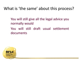 What is ‘the same’ about this process?
You will still give all the legal advice you
normally would
You will still draft usual settlement
documents
 