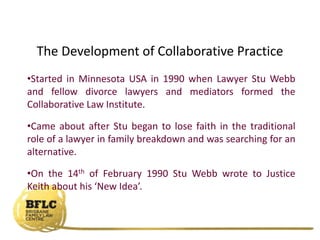 The Development of Collaborative Practice
•Started in Minnesota USA in 1990 when Lawyer Stu Webb
and fellow divorce lawyers and mediators formed the
Collaborative Law Institute.
•Came about after Stu began to lose faith in the traditional
role of a lawyer in family breakdown and was searching for an
alternative.
•On the 14th of February 1990 Stu Webb wrote to Justice
Keith about his ‘New Idea’.
 
