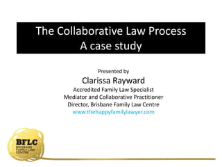 Presented by
Clarissa Rayward
Accredited Family Law Specialist
Mediator and Collaborative Practitioner
Director, Brisbane Family Law Centre
www.thehappyfamilylawyer.com
The Collaborative Law Process
A case study
 