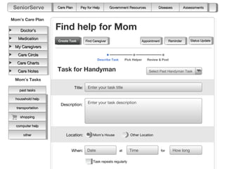 SeniorServe       Care Plan       Pay for Help          Government Resources            Diseases             Assessments


Mom’s Care Plan

    Doctor’s       Find help for Mom
   Medication                                                                                                    Status Update
                   Create Task
                   Create Task          Find Caregiver                         Appointment         Reminder
 My Caregivers

   Care Circle
                                                Describe Task        Pick Helper   Review & Post
   Care Charts

   Care Notes      Task for Handyman                                                Select Past Handyman Task

 Mom’s Tasks
                               Title:    Enter your task title
    past tasks

  household help
                    Description:         Enter your task description
  transportation

    shopping

  computer help

      other             Location:            Mom’s House                Other Location



                           When:         Date                   at      Time                 for     How long

                                             Task repeats regularly
 