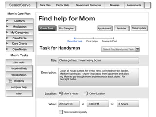 SeniorServe       Care Plan        Pay for Help         Government Resources            Diseases         Assessments


Mom’s Care Plan

    Doctor’s       Find help for Mom
   Medication                                                                                                  Status Update
                   Create Task
                   Create Task          Find Caregiver                       Appointment       Reminder
 My Caregivers

   Care Circle
                                                Describe Task     Pick Helper    Review & Post
   Care Charts

   Care Notes      Task for Handyman                                              Select Past Handyman Task

 Mom’s Tasks
                               Title:   Clean gutters, move heavy boxes
    past tasks

  household help
                                        Clean all house gutters for winter rains, will need ten foot ladder.
                    Description:        Medium size house. Move 4 boxes up from basement and allow
  transportation
                                        my Mom to go through them and then move back down. Fix
                                        two light bulbs.
    shopping

  computer help

      other            Location:            Mom’s House              Other Location



                          When:         2/10/2013            at      3:00 PM             for     3 hours

                                            Task repeats regularly
 
