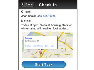 Back
   Back               Check In
Client:
Joan Senior (415-555-2359)
Notes:
Today at 3pm. Clean all house gutters for
winter rains, will need ten foot ladder....


  Address
   San Francisco, CA

  Directions   Search Nearby   Save   More




                Start Task
                Start Task
 