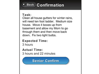 Back
   Back    Confirmation

Task:
Clean all house gutters for winter rains,
will need ten foot ladder. Medium size
house. Move 4 boxes up from
basement and allow my Mom to go
through them and then move back
down. Fix two light bulbs.
Expected Time:
3 hours
Actual Time:
3 hours and 22 minutes

        Senior Confirm
        Senior Confirm
 
