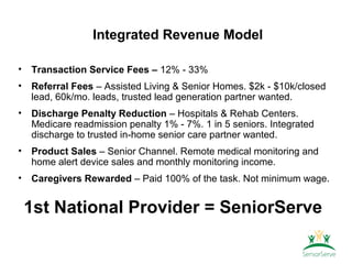 Integrated Revenue Model

•   Transaction Service Fees – 12% - 33%
•   Referral Fees – Assisted Living & Senior Homes. $2k - $10k/closed
    lead, 60k/mo. leads, trusted lead generation partner wanted.
•   Discharge Penalty Reduction – Hospitals & Rehab Centers.
    Medicare readmission penalty 1% - 7%. 1 in 5 seniors. Integrated
    discharge to trusted in-home senior care partner wanted.
•   Product Sales – Senior Channel. Remote medical monitoring and
    home alert device sales and monthly monitoring income.
•   Caregivers Rewarded – Paid 100% of the task. Not minimum wage.


    1st National Provider = SeniorServe
 