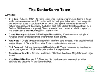 The SeniorServe Team
Advisors
•   Ben Cox – Advising CTO. 15 years experience leading programming teams in large-
    scale systems development. Expertise in UI technologies to back-end data integration
    and search at scale. Corporate work for Coca Cola (global marketing simulation/
    optimization platform), Integration Architect, Grid Data (data integration platform for a
    Fortune 100 hardware company), Shop.com (merchant content acquisition system).
    His latest work is crowd funding site, Rallyme.com.
•   Carlos Berlanga – Advisor SEO/Google/FB Marketing. Carlos works at Google in
    Adwords and search positioning programs for major clients.
•   Fara Gold – 20 yrs VP-level management in senior care industry. Well known industry
    leader. Helped A Place for Mom raise $10M round as industry expert.
•   Ned Rozbicki – Advisor Insurance & Regulatory. 20 Years insurance for healthcare,
    home care agencies. Brick and mortar and online experience.
•   Cara Sansonia, J.D. – Advisor Healthcare, Elder Law, Medicare Regulatory and Legal
    Affairs.
•   Katy Fike pHD – Founder & CEO Aging 2.0 Leading expert in emerging online
    services and products for the senior market.
 