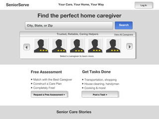 SeniorServe                          Your Care, Your Home, Your Way                                        Log In




                   Find the perfect home caregiver
         City, State, or Zip                                                             Search


                                   Trusted, Reliable, Caring Helpers                 View All Caregivers




                                                                                                
                                      Select a caregiver to learn more




              Free Assessment                              Get Tasks Done

              • Match with the Best Caregiver             • Transportation, shopping
              • Construct a Care Plan                     • House cleaning, handyman
              • Completely Free!                          • Cooking & more!
                Request a Free Assessment »                          Post a Task »




                                   Senior Care Stories
 