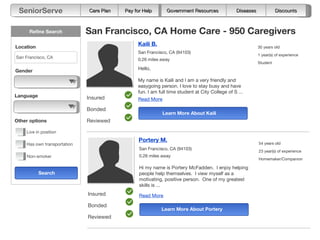 SeniorServe                  Care Plan
                             Care Plan    Pay for Help
                                          Pay for Help       Government Resources              Diseases          Assessments
                                                                                                                  Discounts



      Refine Search          San Francisco, CA Home Care - 950 Caregivers
Location
                                               Kaili B.                                                   30 years old
                                               San Francisco, CA (94103)
                                                                                                          1 year(s) of experience
San Francisco, CA                              0.26 miles away
                                                                                                          Student

Gender                                         Hello,

                                               My name is Kaili and I am a very friendly and
                                               easygoing person. I love to stay busy and have
                                               fun. I am full time student at City College of S ...
Language                     Insured           Read More

                             Bonded
                                                           Learn More About Kaili
Other options                Reviewed

    Live in position
                                               Portery M.                                                 54 years old
    Has own transportation
                                                San Francisco, CA (94103)
                                                                                                          23 year(s) of experience
    Non-smoker                                  0.26 miles away
                                                                                                          Homemaker/Companion

                                                Hi my name is Portery McFadden. I enjoy helping
           Search                               people help themselves. I view myself as a
                                                motivating, positive person. One of my greatest
                                                skills is ...
                             Insured            Read More

                             Bonded
                                                          Learn More About Portery
                             Reviewed
 
