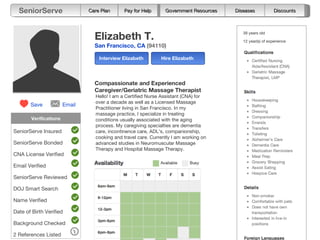 SeniorServe                   Care Plan
                               Care Plan     Pay for Help       Government Resources   Diseases          Assessments
                                                                                                          Discounts




                                 Elizabeth T.                                             39 years old

                                                                                          12 year(s) of experience
                                 San Francisco, CA (94110)

                                   Interview Elizabeth        Hire Elizabeth




                                 Compassionate and Experienced
                                 Caregiver/Geriatric Massage Therapist
                                 Hello! I am a Certified Nurse Assistant (CNA) for
                                 over a decade as well as a Licensed Massage
       Save            Email
                                 Practitioner living in San Francisco. In my
                                 massage practice, I specialize in treating
       Verifications             conditions usually associated with the aging
                                 process. My caregiving specialties are dementia
SeniorServe Insured              care, incontinence care, ADL's, companionship,
                                 cooking and travel care. Currently I am working on
SeniorServe Bonded               advanced studies in Neuromuscular Massage
                                 Therapy and Hospital Massage Therapy.
CNA License Verified

Email Verified

SeniorServe Reviewed

DOJ Smart Search

Name Verified

Date of Birth Verified

Background Checked

2 References Listed
 