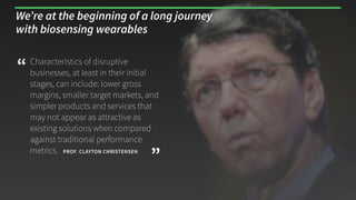 Characteristics of disruptive
businesses, at least in their initial
stages, can include: lower gross
margins, smaller target markets, and
simpler products and services that
may not appear as attractive as
existing solutions when compared
against traditional performance
metrics. 
“
”PROF. CLAYTON CHRISTENSEN
We’re at the beginning of a long journey
with biosensing wearables
 