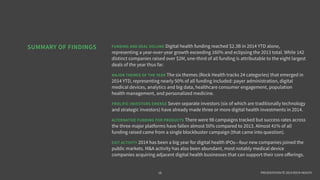 PRESENTATION © 2014 ROCK HEALTH
FUNDING AND DEAL VOLUME Digital health funding reached $2.3B in 2014 YTD alone,
representing a year-over-year growth exceeding 170% and eclipsing the 2013 total. While 146
distinct companies raised over $2M, one-third of all funding is attributable to the eight largest
deals of the year thus far.
MAJOR THEMES OF THE YEAR The six themes (Rock Health tracks 24 categories) that emerged in
2014 YTD, representing nearly 50% of all funding included: payer administration, digital
medical devices, analytics and big data, healthcare consumer engagement, population
health management, and personalized medicine. Many of these themes are linked directly to
healthcare reform and the related business model shifts within the industry.
PROLIFIC INVESTORS EMERGE Seven separate investors (six of which are traditionally technology
and strategic investors) have already made three or more digital health investments in 2014.
ALTERNATIVE FUNDING FOR PRODUCTS There were 98 campaigns tracked but success rates across
the three major platforms have fallen almost 50% compared to 2013. More than 40% of all
funding raised came from a single blockbuster campaign (a campaign subsequently came
into question related to its claims).
EXIT ACTIVITY 2014 has been a big year for digital health IPOs—four new companies joined the
public markets for the first time. M&A activity has also been abundant (we tracked 51 deals
through the first half of the year), most notably medical device companies acquiring adjacent
digital health businesses that can support their core oﬀerings.
SUMMARY OF FINDINGS
18
 