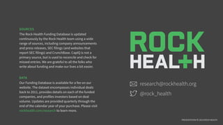 SOURCES
The Rock Health Funding Database is updated
continuously by the Rock Health team using a wide
range of sources, including company announcements
and press releases, SEC filings (and websites that
report SEC filings) and CrunchBase. CapIQ is not a
primary source, but is used to reconcile and check for
missed entries. We are grateful to all the folks who
write about funding and make our lives a bit easier.
DATA
Our Funding Database is available for a fee on our
website. The dataset encompasses individual deals
back to 2011, provides details on each of the funded
companies, and profiles investors based on deal
volume. Updates are provided quarterly through the
end of the calendar year of your purchase. Please visit
rockhealth.com/research to learn more.
research@rockhealth.org
@rock_health
PRESENTATION © 2014 ROCK HEALTH
 