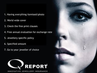 30
1. Having everything itemised/photo
2. World wide cover
3. Check the fine print clauses
4. Free annual evaluation for exchange rate
5. Jewellery specific policy
7. Go to your jeweller of choice
6. Specified amount
 