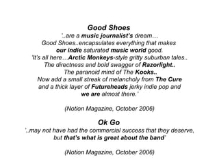 Good Shoes
’..are a music journalist’s dream…
Good Shoes..encapsulates everything that makes
our indie saturated music world good.
’It’s all here…Arctic Monkeys-style gritty suburban tales..
The directness and bold swagger of Razorlight..
The paranoid mind of The Kooks..
Now add a small streak of melancholy from The Cure
and a thick layer of Futureheads jerky indie pop and
we are almost there.’
(Notion Magazine, October 2006)
Ok Go
’..may not have had the commercial success that they deserve,
but that’s what is great about the band’
(Notion Magazine, October 2006)
 