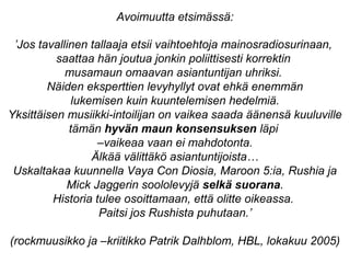 ’Jos tavallinen tallaaja etsii vaihtoehtoja mainosradiosurinaan,
saattaa hän joutua jonkin poliittisesti korrektin
musamaun omaavan asiantuntijan uhriksi.
Näiden eksperttien levyhyllyt ovat ehkä enemmän
lukemisen kuin kuuntelemisen hedelmiä.
Yksittäisen musiikki-intoilijan on vaikea saada äänensä kuuluville
tämän hyvän maun konsensuksen läpi
–vaikeaa vaan ei mahdotonta.
Älkää välittäkö asiantuntijoista…
Uskaltakaa kuunnella Vaya Con Diosia, Maroon 5:ia, Rushia ja
Mick Jaggerin soololevyjä selkä suorana.
Historia tulee osoittamaan, että olitte oikeassa.
Paitsi jos Rushista puhutaan.’
(rockmuusikko ja –kriitikko Patrik Dalhblom, HBL, lokakuu 2005)
Avoimuutta etsimässä:
 