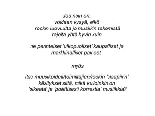 ne perinteiset ’ulkopuoliset’ kaupalliset ja
markkinalliset paineet
itse muusikoiden/toimittajien/rockin ’sisäpiirin’
käsitykset siitä, mikä kulloinkin on
’oikeata’ ja ’poliittisesti korrektia’ musiikkia?
Jos noin on,
voidaan kysyä, eikö
rockin luovuutta ja musiikin tekemistä
rajoita yhtä hyvin kuin
myös
 