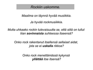 Rockiin uskomme.
Maailma on täynnä hyvää musiikkia.
Ja hyvää rockmusiikkia.
Mutta uhkaako rockin tulevaisuutta se, että siitä on tullut
liian sovinnaista suhteessa itseensä?
Onko rock rakentanut itsellensä sellaiset aidat,
jota se ei uskalla rikkoa?
Onko rock menettämässä kykynsä
yllättää itse itsensä?
 
