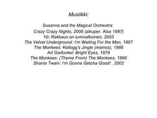 Musiikki:
Susanna and the Magical Orchestra:
Crazy Crazy Nights, 2006 (alkuper. Kiss 1987)
Yö: Rakkaus on lumivalkoinen, 2003
The Velvet Underground: I’m Waiting For the Man, 1967
The Monkees: Kellogg’s Jingle (mainos), 1966
Art Garfunkel: Bright Eyes, 1979
The Monkees: (Theme From) The Monkees, 1966
Shania Twain: I’m Gonna Getcha Good! , 2002
 