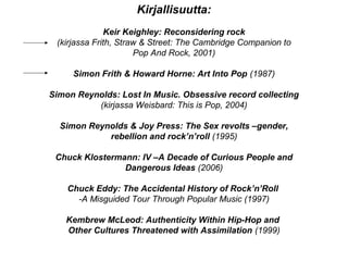 Kirjallisuutta:
Keir Keighley: Reconsidering rock
(kirjassa Frith, Straw & Street: The Cambridge Companion to
Pop And Rock, 2001)
Simon Frith & Howard Horne: Art Into Pop (1987)
Simon Reynolds: Lost In Music. Obsessive record collecting
(kirjassa Weisbard: This is Pop, 2004)
Simon Reynolds & Joy Press: The Sex revolts –gender,
rebellion and rock’n’roll (1995)
Chuck Klostermann: IV –A Decade of Curious People and
Dangerous Ideas (2006)
Chuck Eddy: The Accidental History of Rock’n’Roll
-A Misguided Tour Through Popular Music (1997)
Kembrew McLeod: Authenticity Within Hip-Hop and
Other Cultures Threatened with Assimilation (1999)
 
