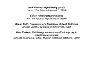 Nick Hornby: High Fidelity (1995)
(suom. ’Uskollinen äänentoisto’ , 1996)
Simon Frith: Performing Rites
-On the Value of Popular Music (1996)
Simon Frith: Fragments of a Sociology of Rock Criticism
(kirjassa Jones: Pop Music and the Press, 2002)
Vesa Kurkela: Hittilistat ja rockasenne –Rockin ja popin
estetiikkaa etsimässä
(kirjassa Torvinen & Padilla: Musiikin filosofia ja estetiikka, 2005)
 
