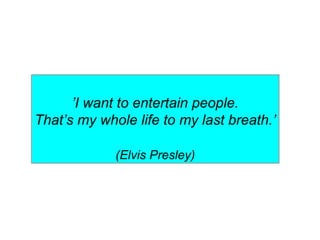 ’I want to entertain people.
That’s my whole life to my last breath.’
(Elvis Presley)
 