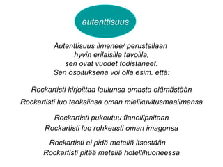 autenttisuus
Autenttisuus ilmenee/ perustellaan
hyvin erilaisilla tavoilla,
sen ovat vuodet todistaneet.
Sen osoituksena voi olla esim. että:
Rockartisti kirjoittaa laulunsa omasta elämästään
Rockartisti luo teoksiinsa oman mielikuvitusmaailmansa
Rockartisti pukeutuu flanellipaitaan
Rockartisti luo rohkeasti oman imagonsa
Rockartisti ei pidä meteliä itsestään
Rockartisti pitää meteliä hotellihuoneessa
 