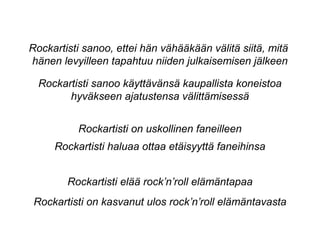 Rockartisti sanoo käyttävänsä kaupallista koneistoa
hyväkseen ajatustensa välittämisessä
Rockartisti on uskollinen faneilleen
Rockartisti haluaa ottaa etäisyyttä faneihinsa
Rockartisti elää rock’n’roll elämäntapaa
Rockartisti on kasvanut ulos rock’n’roll elämäntavasta
Rockartisti sanoo, ettei hän vähääkään välitä siitä, mitä
hänen levyilleen tapahtuu niiden julkaisemisen jälkeen
 