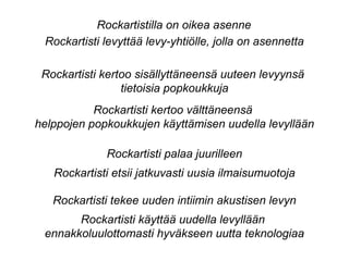 Rockartistilla on oikea asenne
Rockartisti levyttää levy-yhtiölle, jolla on asennetta
Rockartisti kertoo sisällyttäneensä uuteen levyynsä
tietoisia popkoukkuja
Rockartisti kertoo välttäneensä
helppojen popkoukkujen käyttämisen uudella levyllään
Rockartisti palaa juurilleen
Rockartisti etsii jatkuvasti uusia ilmaisumuotoja
Rockartisti tekee uuden intiimin akustisen levyn
Rockartisti käyttää uudella levyllään
ennakkoluulottomasti hyväkseen uutta teknologiaa
 