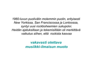 1960-luvun puolivälin molemmin puolin, erityisesti
New Yorkissa, San Franciscossa ja Lontoossa,
syntyi uusi rockboheemien sukupolvi.
Heidän ajatuksillaan ja tekemisillään oli merkittävä
vaikutus siihen, että rockista kasvaa
vakavasti otettava
musiikki-ilmaisun muoto
 