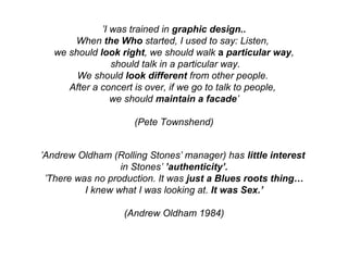 ’I was trained in graphic design..
When the Who started, I used to say: Listen,
we should look right, we should walk a particular way,
should talk in a particular way.
We should look different from other people.
After a concert is over, if we go to talk to people,
we should maintain a facade’
(Pete Townshend)
’Andrew Oldham (Rolling Stones’ manager) has little interest
in Stones’ ’authenticity’.
’There was no production. It was just a Blues roots thing…
I knew what I was looking at. It was Sex.’
(Andrew Oldham 1984)
 