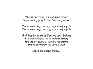 ’This is my music, it makes me proud,
these are my people and this is my crowd
These are crazy, crazy, crazy, crazy nights
These are crazy, crazy, grazy, crazy nights
And they try to tell us than we don’t belong
But that’s alright, we’re millions strong
You are my people, you are my crowd,
this is our music, we love it loud
These are crazy, crazy…’
 