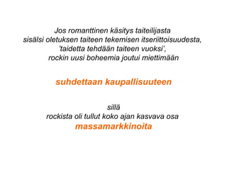 Jos romanttinen käsitys taiteilijasta
sisälsi oletuksen taiteen tekemisen itseriittoisuudesta,
’taidetta tehdään taiteen vuoksi’,
rockin uusi boheemia joutui miettimään
suhdettaan kaupallisuuteen
sillä
rockista oli tullut koko ajan kasvava osa
massamarkkinoita
 
